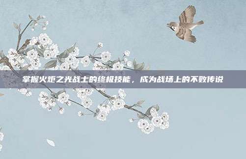 掌握火炬之光战士的终极技能,成为战场上的不败传说-第1张图片-速奇网 掌握火炬之光战士的终极技能,成为战场上的不败传说-第1张图片-速奇网