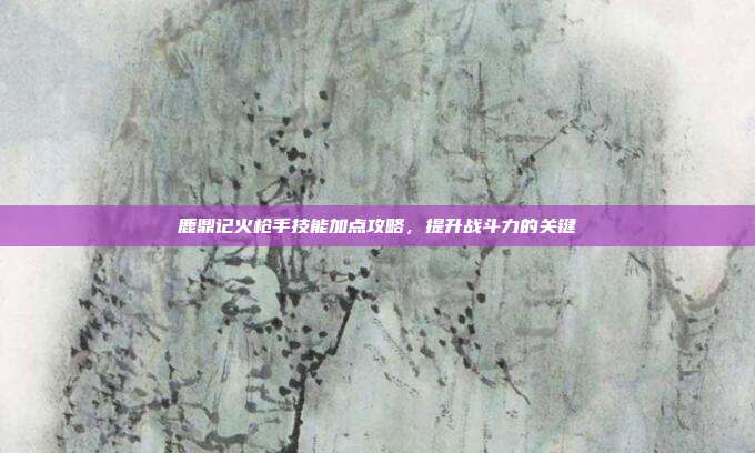 鹿鼎记火枪手技能加点攻略,提升战斗力的关键-第1张图片-速奇网 鹿鼎记火枪手技能加点攻略,提升战斗力的关键-第1张图片-速奇网
