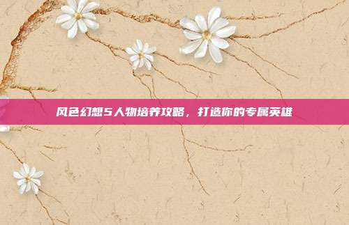 风色幻想5人物培养攻略，打造你的专属英雄-第1张图片-速奇网
