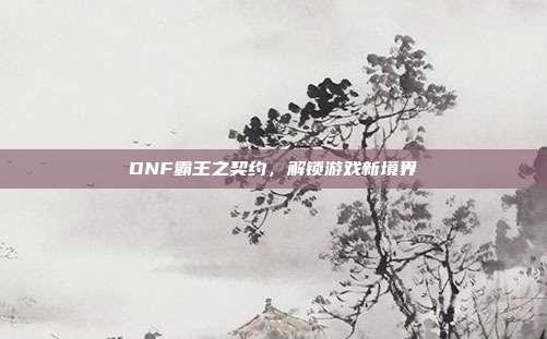 DNF霸王之契约,解锁游戏新境界-第1张图片-速奇网 DNF霸王之契约,解锁游戏新境界-第1张图片-速奇网