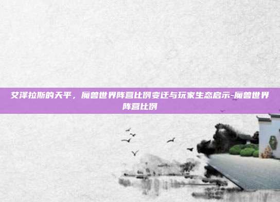 艾泽拉斯的天平,魔兽世界阵营比例变迁与玩家生态启示-魔兽世界阵营比例-第1张图片-速奇网 艾泽拉斯的天平,魔兽世界阵营比例变迁与玩家生态启示-魔兽世界阵营比例-第1张图片-速奇网