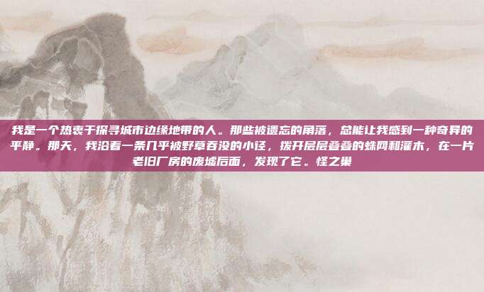 我是一个热衷于探寻城市边缘地带的人。那些被遗忘的角落,总能让我感到一种奇异的平静。那天,我沿着一条几乎被野草吞没的小径,拨开层层叠叠的蛛网和灌木,在一片老旧厂房的废墟后面,发现了它。怪之巢-第1张图片-速奇网 我是一个热衷于探寻城市边缘地带的人。那些被遗忘的角落,总能让我感到一种奇异的平静。那天,我沿着一条几乎被野草吞没的小径,拨开层层叠叠的蛛网和灌木,在一片老旧厂房的废墟后面,发现了它。怪之巢-第1张图片-速奇网