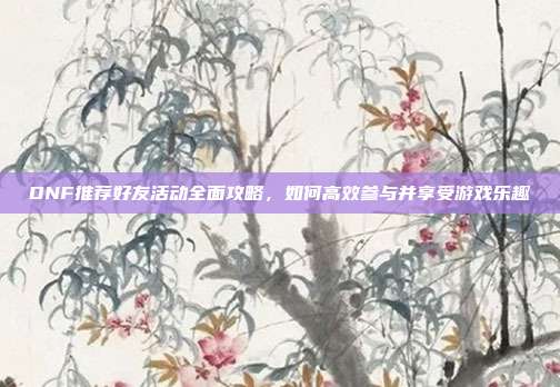DNF推荐好友活动全面攻略，如何高效参与并享受游戏乐趣-第1张图片-速奇网