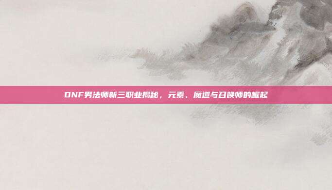 DNF男法师新三职业揭秘,元素、魔道与召唤师的崛起-第1张图片-速奇网 DNF男法师新三职业揭秘,元素、魔道与召唤师的崛起-第1张图片-速奇网