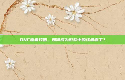 DNF霸者攻略，如何成为游戏中的终极霸主？-第1张图片-速奇网
