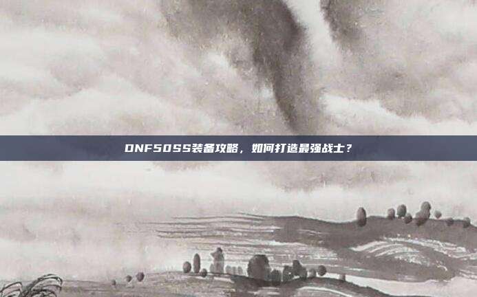 DNF50SS装备攻略,如何打造最强战士?-第1张图片-速奇网 DNF50SS装备攻略,如何打造最强战士?-第1张图片-速奇网