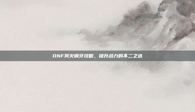 DNF冥火钢牙攻略,提升战力的不二之选-第1张图片-速奇网 DNF冥火钢牙攻略,提升战力的不二之选-第1张图片-速奇网