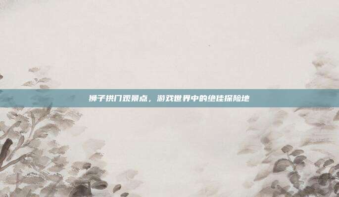 狮子拱门观景点,游戏世界中的绝佳探险地-第1张图片-速奇网 狮子拱门观景点,游戏世界中的绝佳探险地-第1张图片-速奇网