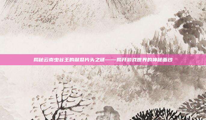 揭秘云南虫谷王的献祭片头之谜——揭开游戏世界的神秘面纱-第1张图片-速奇网