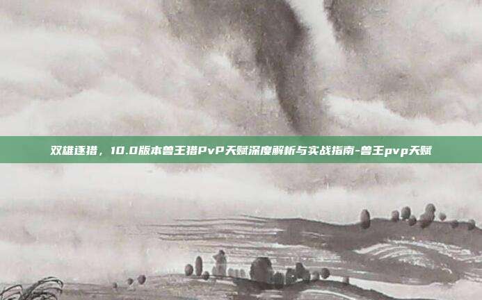 双雄逐猎,10.0版本兽王猎PvP天赋深度解析与实战指南-兽王pvp天赋-第1张图片-速奇网 双雄逐猎,10.0版本兽王猎PvP天赋深度解析与实战指南-兽王pvp天赋-第1张图片-速奇网