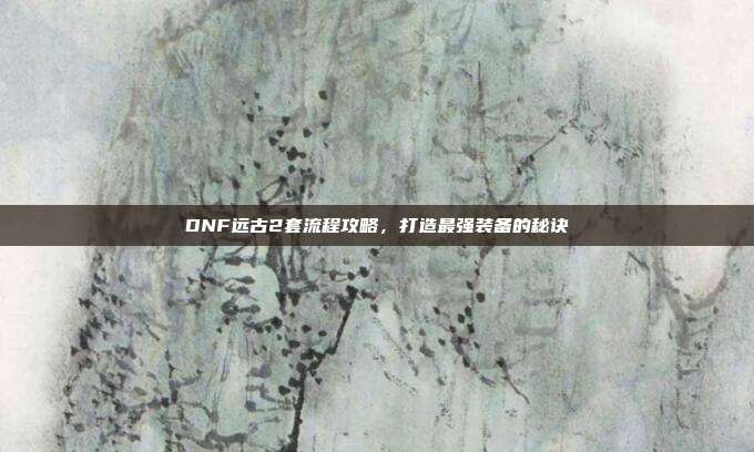 DNF远古2套流程攻略，打造最强装备的秘诀-第1张图片-速奇网