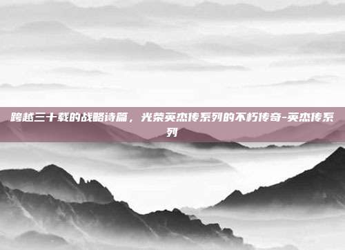 跨越三十载的战略诗篇,光荣英杰传系列的不朽传奇-英杰传系列-第1张图片-速奇网 跨越三十载的战略诗篇,光荣英杰传系列的不朽传奇-英杰传系列-第1张图片-速奇网