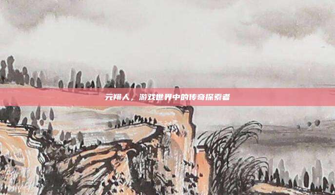 元翔人，游戏世界中的传奇探索者-第1张图片-速奇网