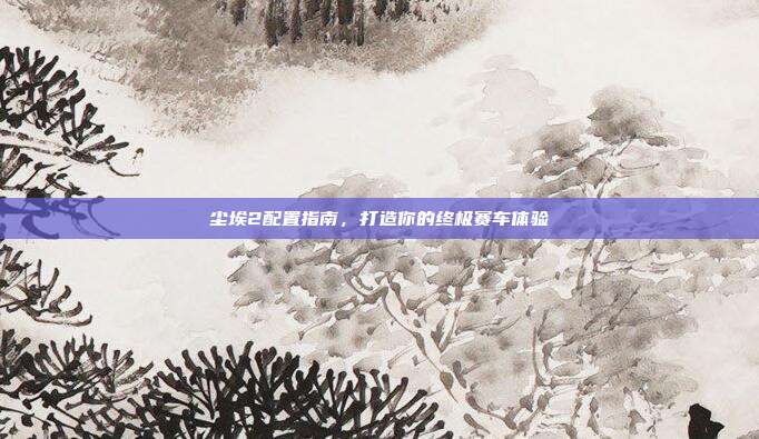 尘埃2配置指南,打造你的终极赛车体验-第1张图片-速奇网 尘埃2配置指南,打造你的终极赛车体验-第1张图片-速奇网