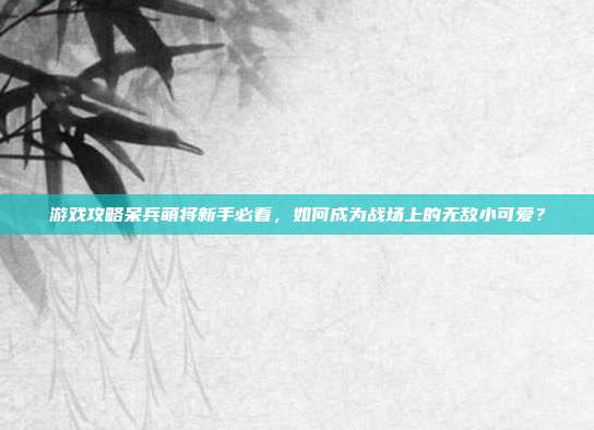 游戏攻略呆兵萌将新手必看,如何成为战场上的无敌小可爱?-第1张图片-速奇网 游戏攻略呆兵萌将新手必看,如何成为战场上的无敌小可爱?-第1张图片-速奇网
