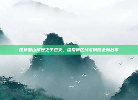 原神雪山叛逆之子归来,探索新区域与解锁全新故事-第1张图片-速奇网 原神雪山叛逆之子归来,探索新区域与解锁全新故事-第1张图片-速奇网