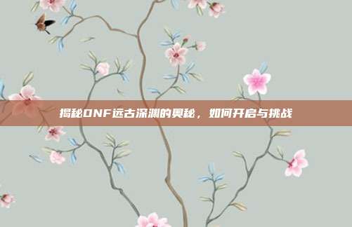 揭秘DNF远古深渊的奥秘,如何开启与挑战-第1张图片-速奇网 揭秘DNF远古深渊的奥秘,如何开启与挑战-第1张图片-速奇网