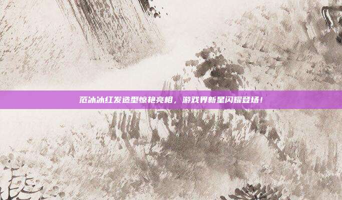 范冰冰红发造型惊艳亮相,游戏界新星闪耀登场!-第1张图片-速奇网 范冰冰红发造型惊艳亮相,游戏界新星闪耀登场!-第1张图片-速奇网