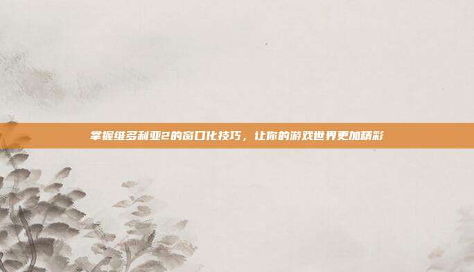 掌握维多利亚2的窗口化技巧,让你的游戏世界更加精彩-第1张图片-速奇网 掌握维多利亚2的窗口化技巧,让你的游戏世界更加精彩-第1张图片-速奇网