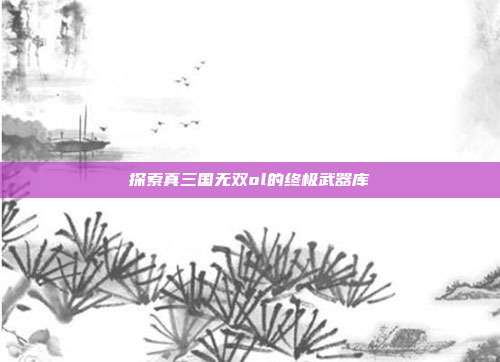 探索真三国无双ol的终极武器库-第1张图片-速奇网