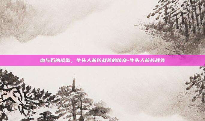 血与石的战歌,牛头人酋长战斧的传奇-牛头人酋长战斧-第1张图片-速奇网 血与石的战歌,牛头人酋长战斧的传奇-牛头人酋长战斧-第1张图片-速奇网