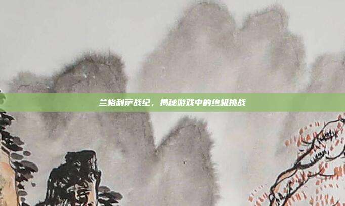 兰格利萨战纪,揭秘游戏中的终极挑战-第1张图片-速奇网 兰格利萨战纪,揭秘游戏中的终极挑战-第1张图片-速奇网