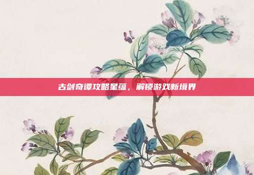 古剑奇谭攻略星蕴,解锁游戏新境界-第1张图片-速奇网 古剑奇谭攻略星蕴,解锁游戏新境界-第1张图片-速奇网