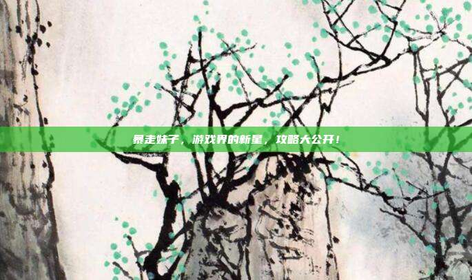 暴走妹子,游戏界的新星,攻略大公开!-第1张图片-速奇网 暴走妹子,游戏界的新星,攻略大公开!-第1张图片-速奇网
