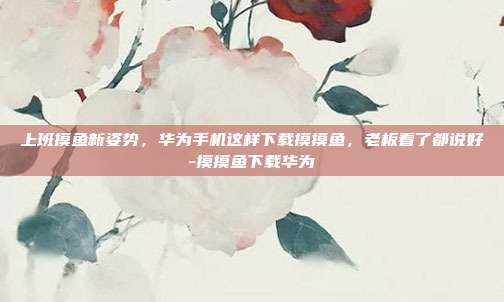 上班摸鱼新姿势,华为手机这样下载摸摸鱼,老板看了都说好-摸摸鱼下载华为-第1张图片-速奇网 上班摸鱼新姿势,华为手机这样下载摸摸鱼,老板看了都说好-摸摸鱼下载华为-第1张图片-速奇网