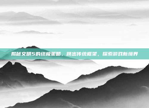 揭秘文明5的终极策略,跳出传统框架,探索游戏新境界-第1张图片-速奇网 揭秘文明5的终极策略,跳出传统框架,探索游戏新境界-第1张图片-速奇网