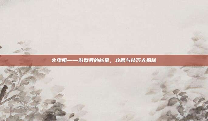 火线姐——游戏界的新星,攻略与技巧大揭秘-第1张图片-速奇网 火线姐——游戏界的新星,攻略与技巧大揭秘-第1张图片-速奇网