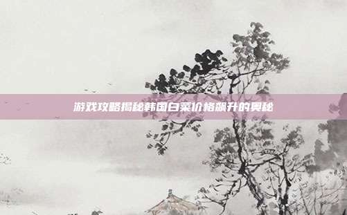 游戏攻略揭秘韩国白菜价格飙升的奥秘-第1张图片-速奇网 游戏攻略揭秘韩国白菜价格飙升的奥秘-第1张图片-速奇网
