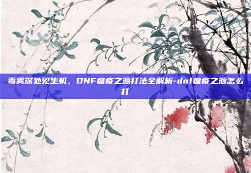 毒雾深处见生机，DNF瘟疫之源打法全解析-dnf瘟疫之源怎么打-第1张图片-速奇网