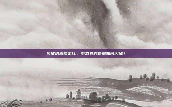 俞敏洪直播走红,游戏界的新星如何闪耀?-第1张图片-速奇网 俞敏洪直播走红,游戏界的新星如何闪耀?-第1张图片-速奇网