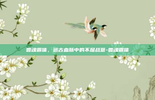 兽魂霸体,远古血脉中的不屈战意-兽魂霸体-第1张图片-速奇网 兽魂霸体,远古血脉中的不屈战意-兽魂霸体-第1张图片-速奇网