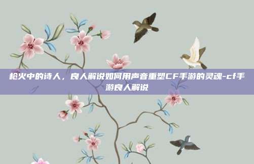 枪火中的诗人，良人解说如何用声音重塑CF手游的灵魂-cf手游良人解说-第1张图片-速奇网