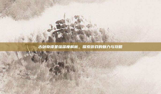 古剑奇谭星蕴深度解析,探索游戏的魅力与攻略-第1张图片-速奇网 古剑奇谭星蕴深度解析,探索游戏的魅力与攻略-第1张图片-速奇网