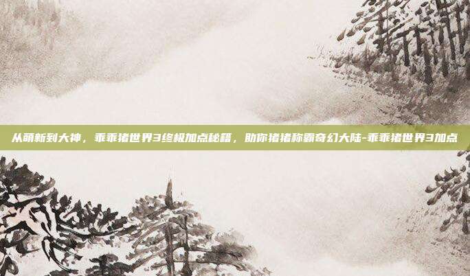 从萌新到大神,乖乖猪世界3终极加点秘籍,助你猪猪称霸奇幻大陆-乖乖猪世界3加点-第1张图片-速奇网 从萌新到大神,乖乖猪世界3终极加点秘籍,助你猪猪称霸奇幻大陆-乖乖猪世界3加点-第1张图片-速奇网
