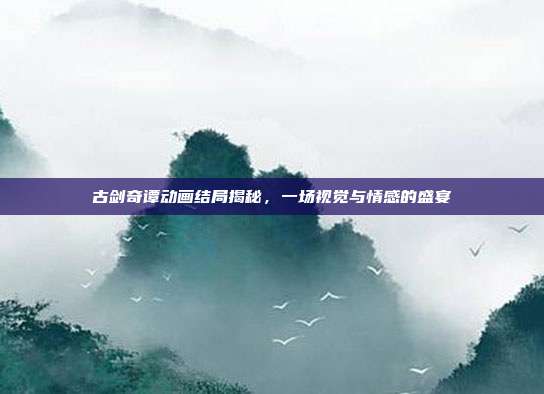 古剑奇谭动画结局揭秘,一场视觉与情感的盛宴-第1张图片-速奇网 古剑奇谭动画结局揭秘,一场视觉与情感的盛宴-第1张图片-速奇网