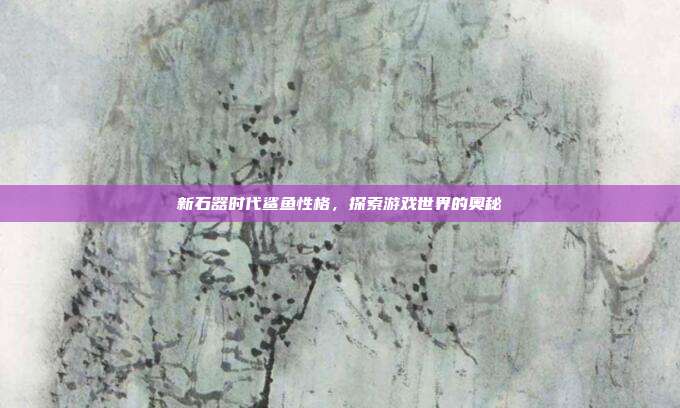 新石器时代鲨鱼性格,探索游戏世界的奥秘-第1张图片-速奇网 新石器时代鲨鱼性格,探索游戏世界的奥秘-第1张图片-速奇网