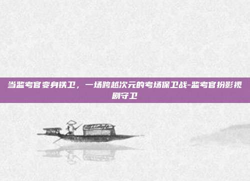当监考官变身铁卫,一场跨越次元的考场保卫战-监考官扮影视剧守卫-第1张图片-速奇网 当监考官变身铁卫,一场跨越次元的考场保卫战-监考官扮影视剧守卫-第1张图片-速奇网
