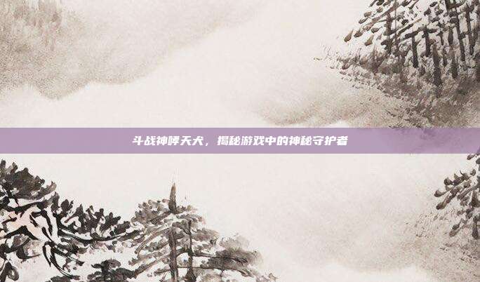 斗战神哮天犬，揭秘游戏中的神秘守护者-第1张图片-速奇网