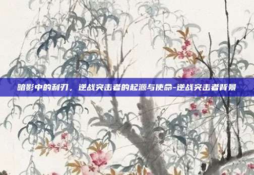 暗影中的利刃，逆战突击者的起源与使命-逆战突击者背景-第1张图片-速奇网