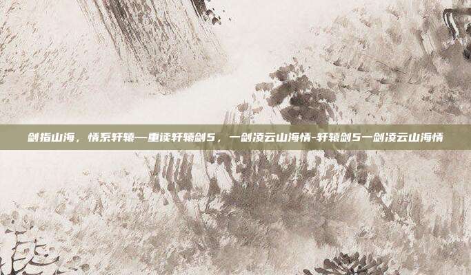 剑指山海,情系轩辕—重读轩辕剑5,一剑凌云山海情-轩辕剑5一剑凌云山海情-第1张图片-速奇网 剑指山海,情系轩辕—重读轩辕剑5,一剑凌云山海情-轩辕剑5一剑凌云山海情-第1张图片-速奇网