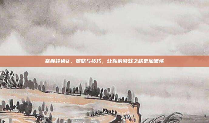 掌握轮换2，策略与技巧，让你的游戏之路更加顺畅-第1张图片-速奇网