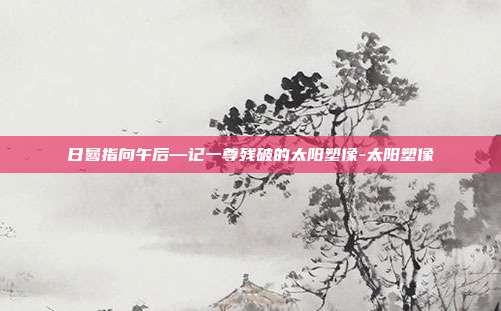 日晷指向午后—记一尊残破的太阳塑像-太阳塑像-第1张图片-速奇网 日晷指向午后—记一尊残破的太阳塑像-太阳塑像-第1张图片-速奇网