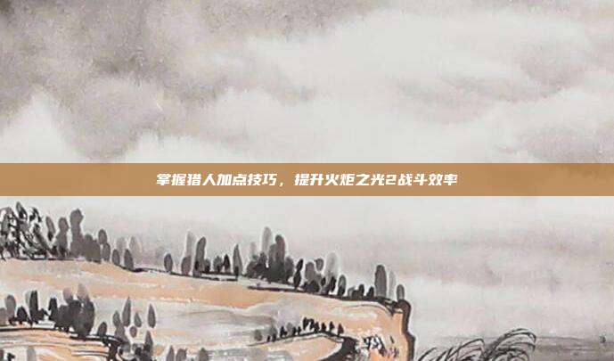 掌握猎人加点技巧，提升火炬之光2战斗效率-第1张图片-速奇网
