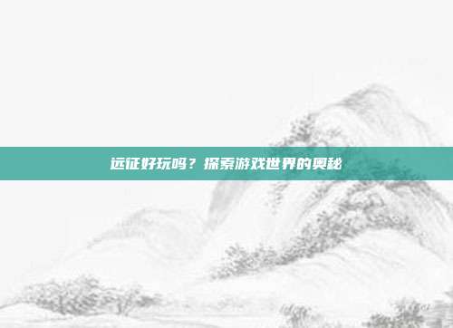远征好玩吗?探索游戏世界的奥秘-第1张图片-速奇网 远征好玩吗?探索游戏世界的奥秘-第1张图片-速奇网