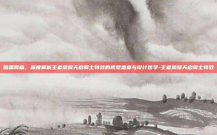 暗黑降临，深度解析王者荣耀天启骑士特效的视觉盛宴与设计哲学-王者荣耀天启骑士特效-第1张图片-速奇网