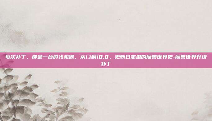 每次补丁，都是一台时光机器，从1.1到10.0，更新日志里的魔兽世界史-魔兽世界升级补丁-第1张图片-速奇网